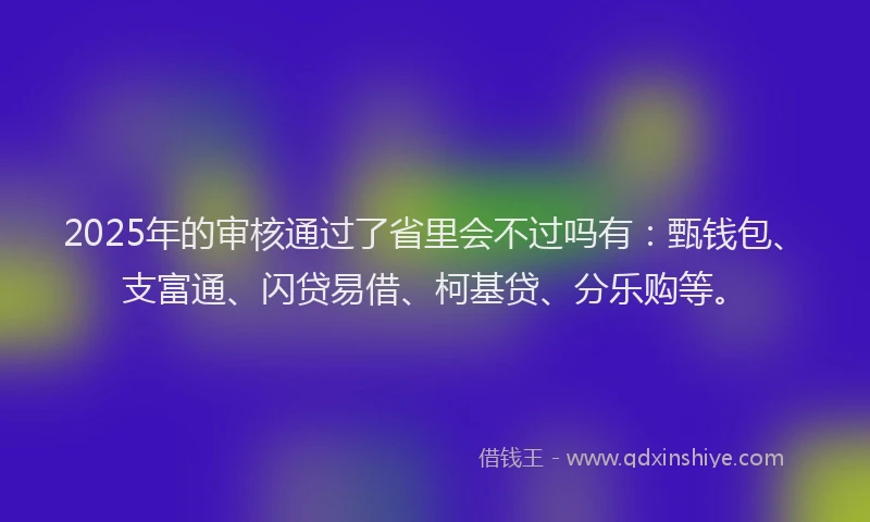 2025年的审核通过了省里会不过吗有：甄钱包、支富通、闪贷易借、柯基贷、分乐购等。