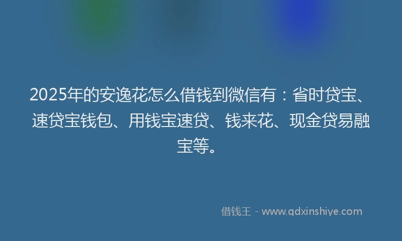 2025年的安逸花怎么借钱到微信有：省时贷宝、速贷宝钱包、用钱宝速贷、钱来花、现金贷易融宝等。