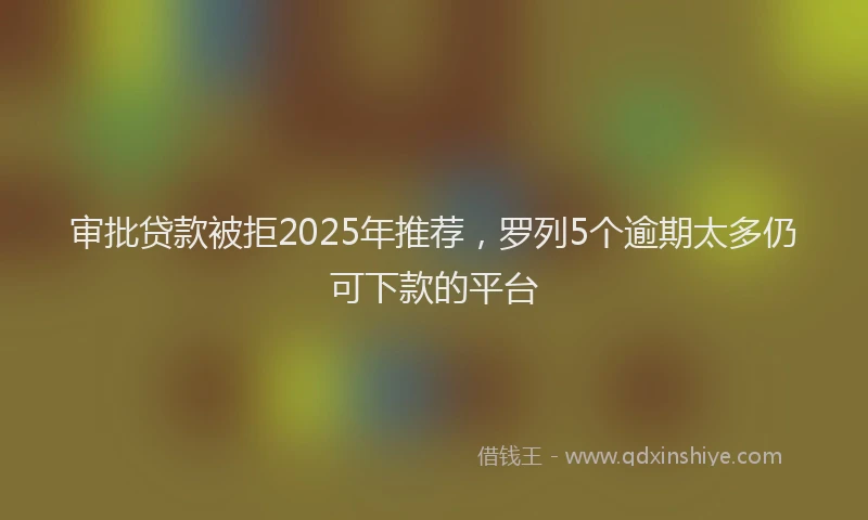 审批贷款被拒2025年推荐，罗列5个逾期太多仍可下款的平台