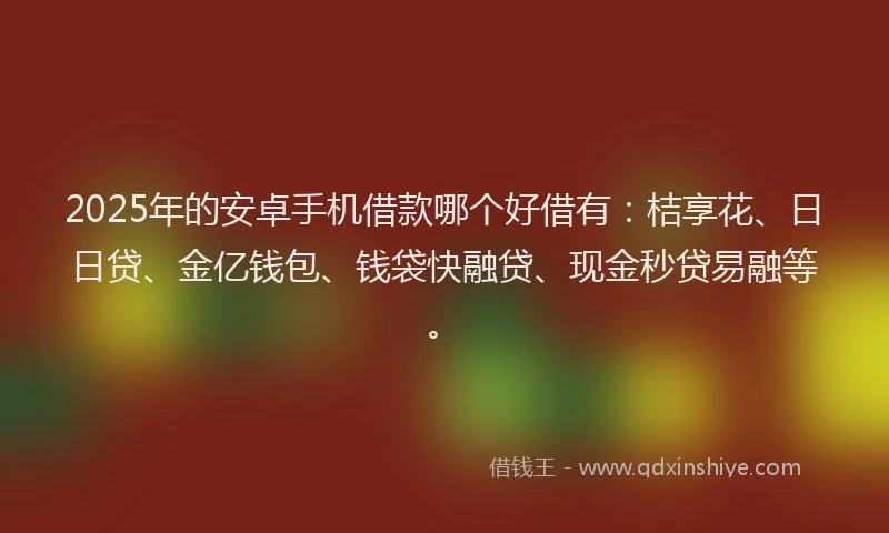 2025年的安卓手机借款哪个好借有：桔享花、日日贷、金亿钱包、钱袋快融贷、现金秒贷易融等。