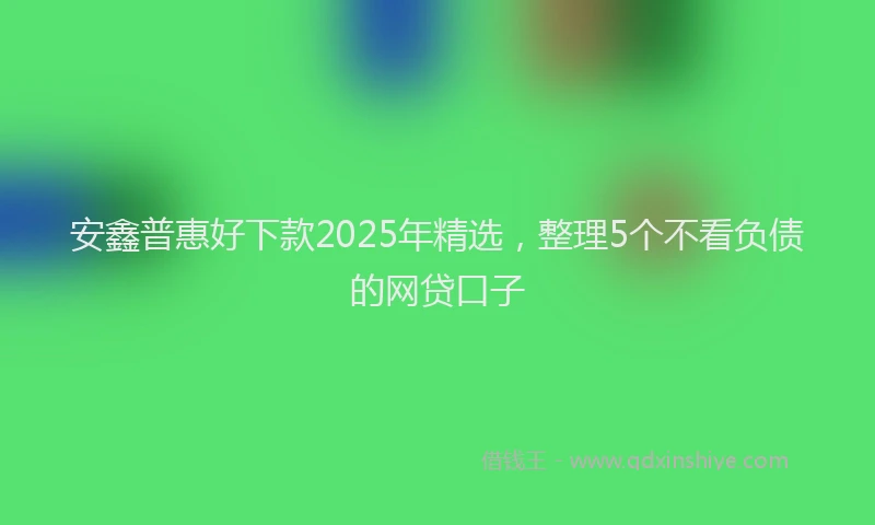 安鑫普惠好下款2025年精选，整理5个不看负债的网贷口子