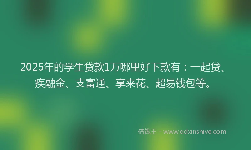2025年的学生贷款1万哪里好下款有：一起贷、疾融金、支富通、享来花、超易钱包等。