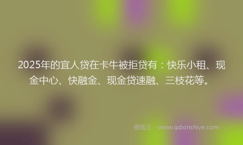 2025年的宜人贷在卡牛被拒贷有：快乐小租、现金中心、快融金、现金贷速融、三枝花等。
