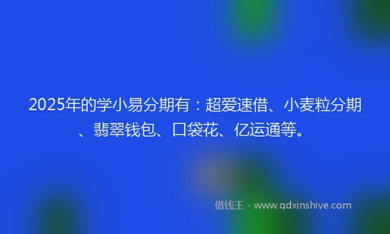 2025年的学小易分期有：超爱速借、小麦粒分期、翡翠钱包、口袋花、亿运通等。