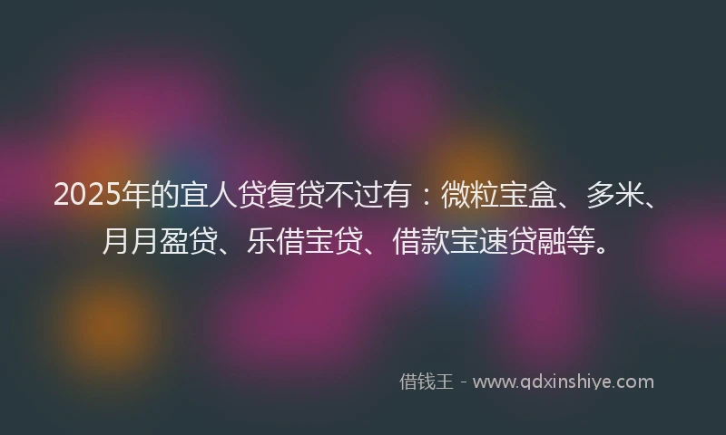 2025年的宜人贷复贷不过有：微粒宝盒、多米、月月盈贷、乐借宝贷、借款宝速贷融等。