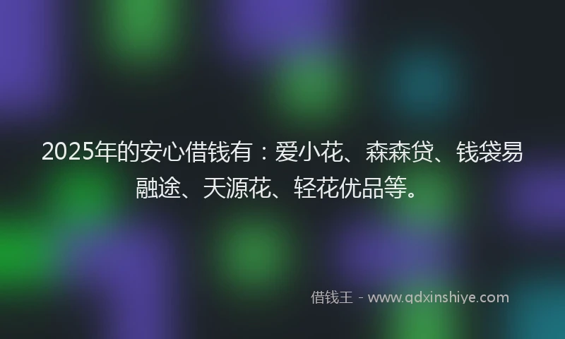 2025年的安心借钱有：爱小花、森森贷、钱袋易融途、天源花、轻花优品等。