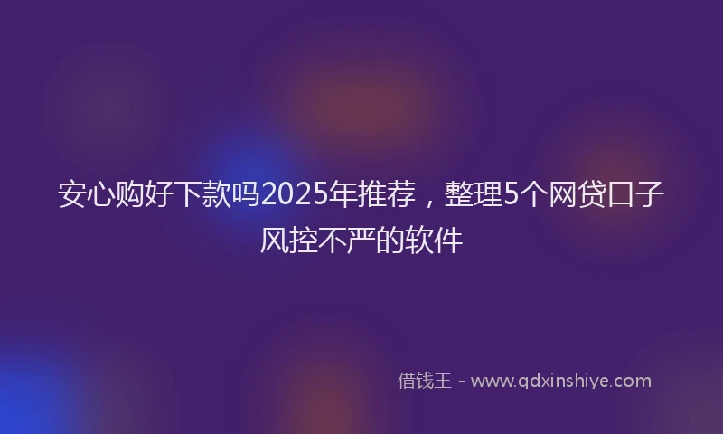 安心购好下款吗2025年推荐，整理5个网贷口子风控不严的软件
