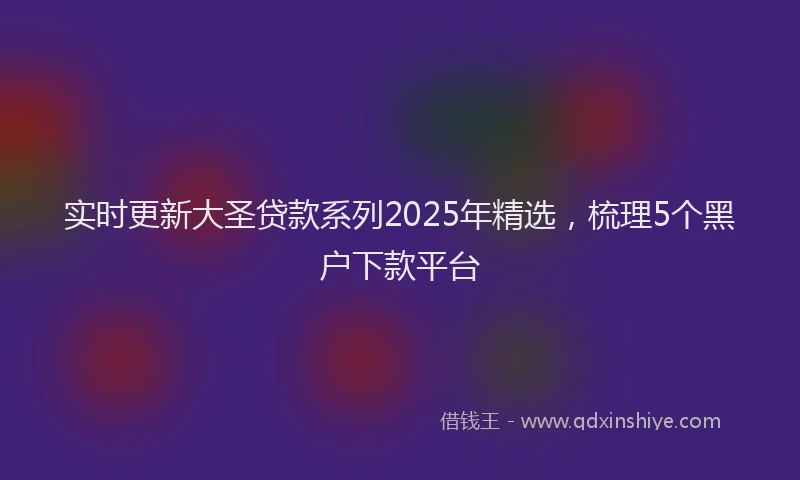 实时更新大圣贷款系列2025年精选，梳理5个黑户下款平台