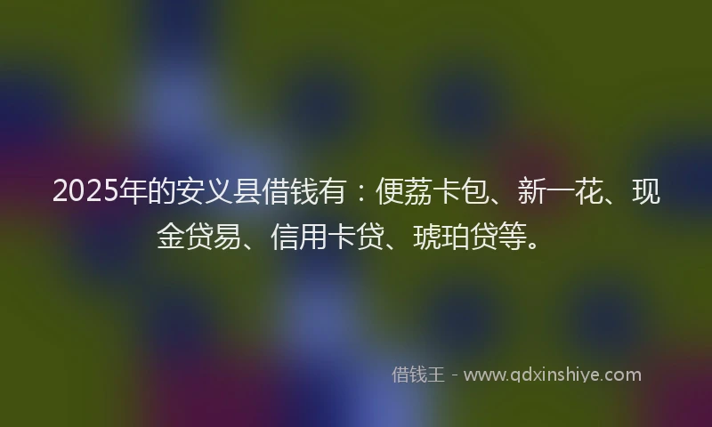 2025年的安义县借钱有：便荔卡包、新一花、现金贷易、信用卡贷、琥珀贷等。