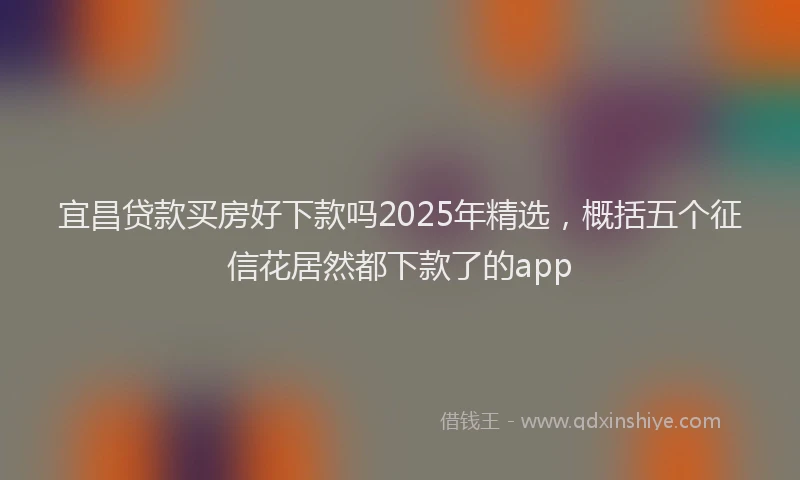 宜昌贷款买房好下款吗2025年精选，概括五个征信花居然都下款了的app