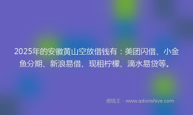 2025年的安徽黄山空放借钱有：美团闪借、小金鱼分期、新浪易借、现租柠檬、滴水易贷等。