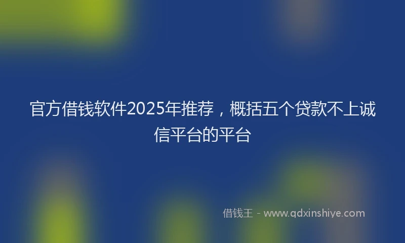 官方借钱软件2025年推荐，概括五个贷款不上诚信平台的平台
