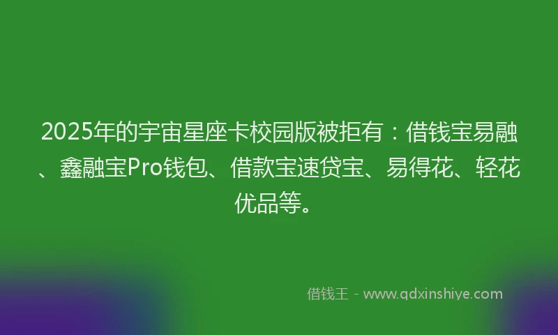 2025年的宇宙星座卡校园版被拒有：借钱宝易融、鑫融宝Pro钱包、借款宝速贷宝、易得花、轻花优品等。