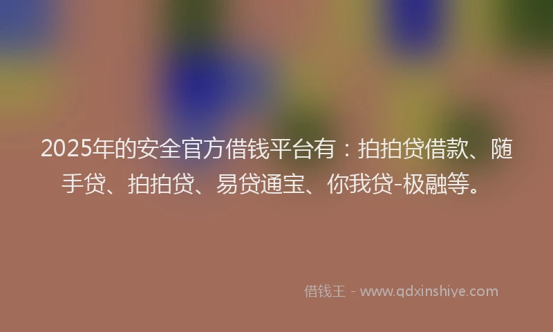 2025年的安全官方借钱平台有：拍拍贷借款、随手贷、拍拍贷、易贷通宝、你我贷-极融等。