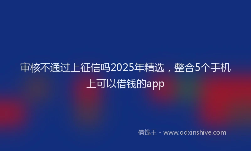 审核不通过上征信吗2025年精选，整合5个手机上可以借钱的app