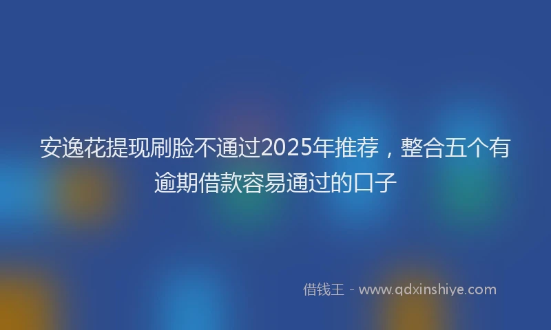 安逸花提现刷脸不通过2025年推荐，整合五个有逾期借款容易通过的口子