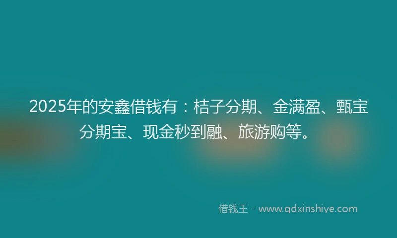 2025年的安鑫借钱有：桔子分期、金满盈、甄宝分期宝、现金秒到融、旅游购等。
