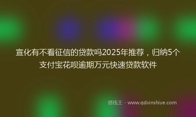 宣化有不看征信的贷款吗2025年推荐，归纳5个支付宝花呗逾期万元快速贷款软件