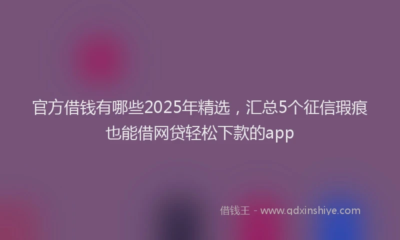 官方借钱有哪些2025年精选，汇总5个征信瑕疵也能借网贷轻松下款的app