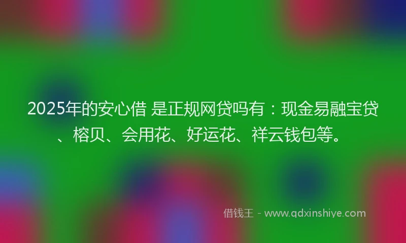 2025年的安心借 是正规网贷吗有：现金易融宝贷、榕贝、会用花、好运花、祥云钱包等。