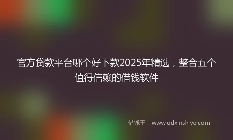官方贷款平台哪个好下款2025年精选，整合五个值得信赖的借钱软件