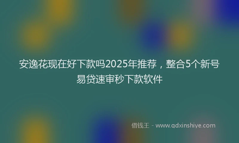 安逸花现在好下款吗2025年推荐，整合5个新号易贷速审秒下款软件