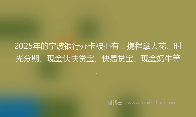 2025年的宁波银行办卡被拒有：携程拿去花、时光分期、现金侠快贷宝、快易贷宝、现金奶牛等。
