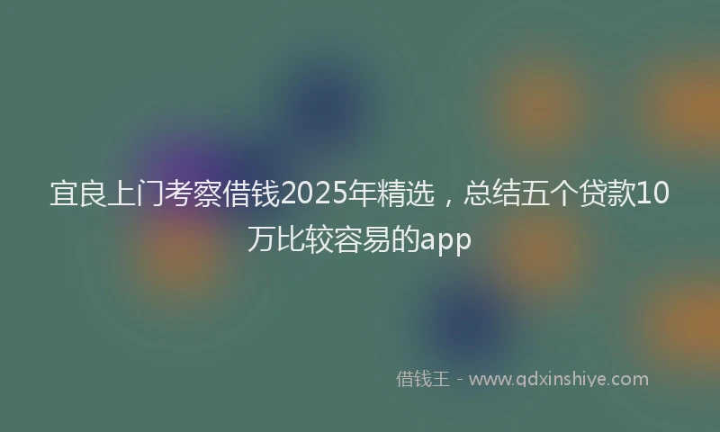 宜良上门考察借钱2025年精选，总结五个贷款10万比较容易的app