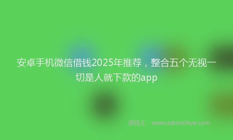 安卓手机微信借钱2025年推荐，整合五个无视一切是人就下款的app