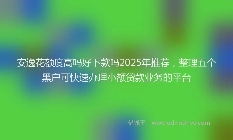 安逸花额度高吗好下款吗2025年推荐，整理五个黑户可快速办理小额贷款业务的平台