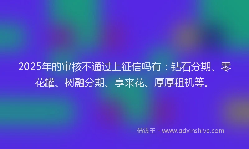 2025年的审核不通过上征信吗有：钻石分期、零花罐、树融分期、享来花、厚厚租机等。