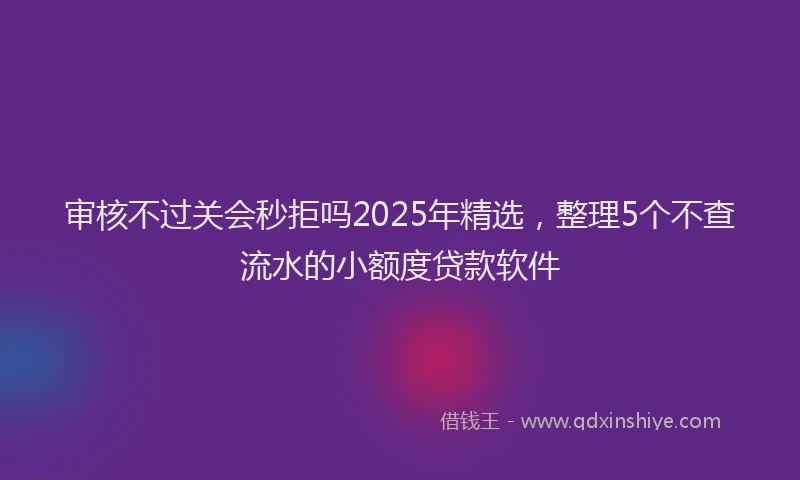 审核不过关会秒拒吗2025年精选，整理5个不查流水的小额度贷款软件