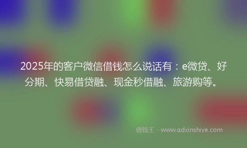 2025年的客户微信借钱怎么说话有：e微贷、好分期、快易借贷融、现金秒借融、旅游购等。