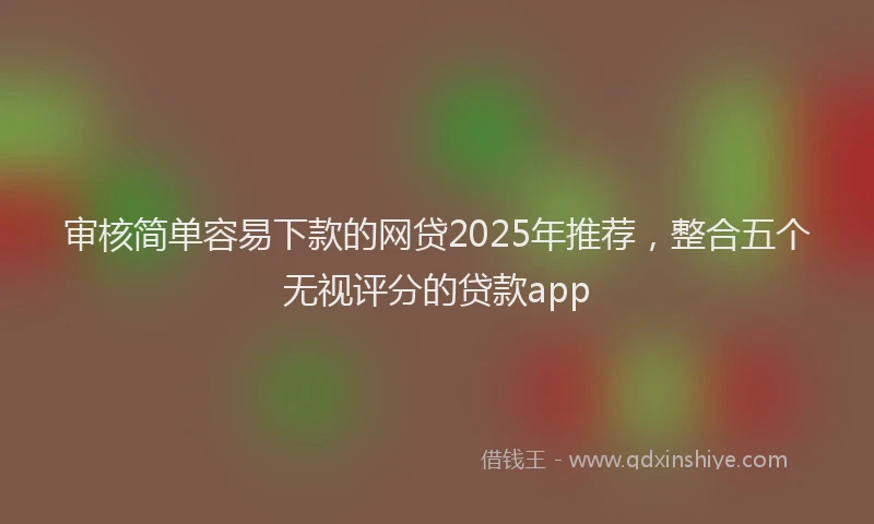 审核简单容易下款的网贷2025年推荐，整合五个无视评分的贷款app