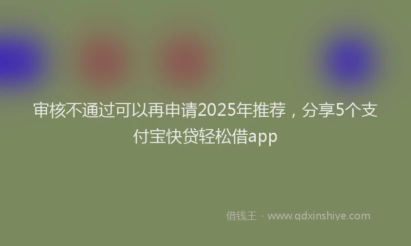 审核不通过可以再申请2025年推荐，分享5个支付宝快贷轻松借app