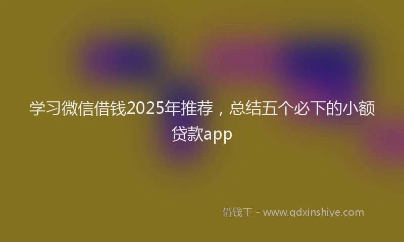 学习微信借钱2025年推荐，总结五个必下的小额贷款app
