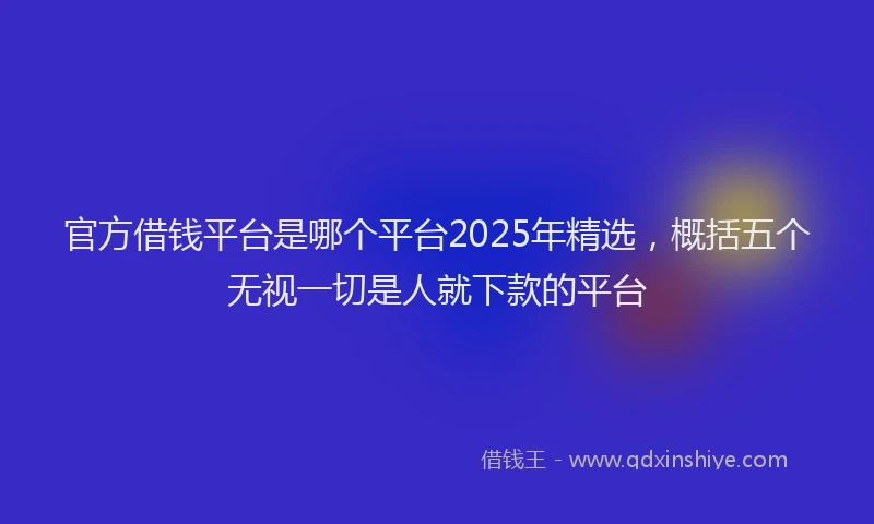 官方借钱平台是哪个平台2025年精选，概括五个无视一切是人就下款的平台