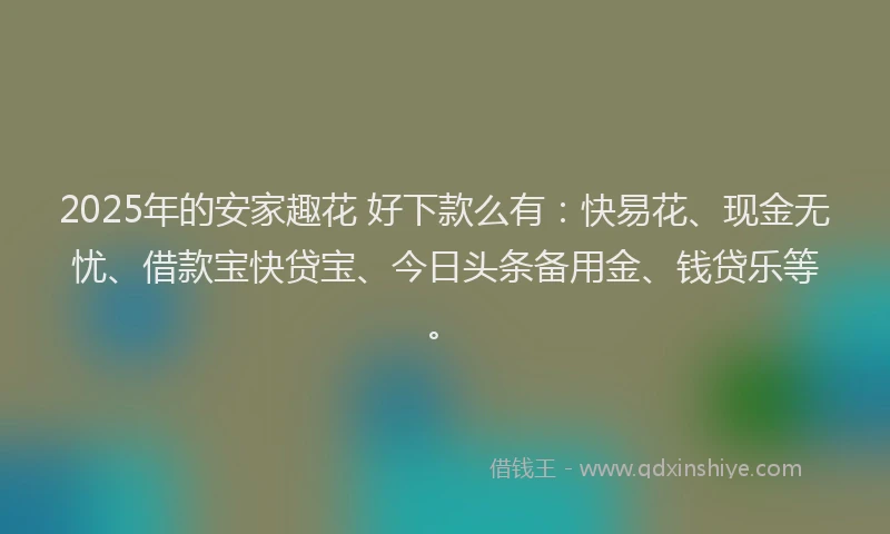 2025年的安家趣花 好下款么有：快易花、现金无忧、借款宝快贷宝、今日头条备用金、钱贷乐等。