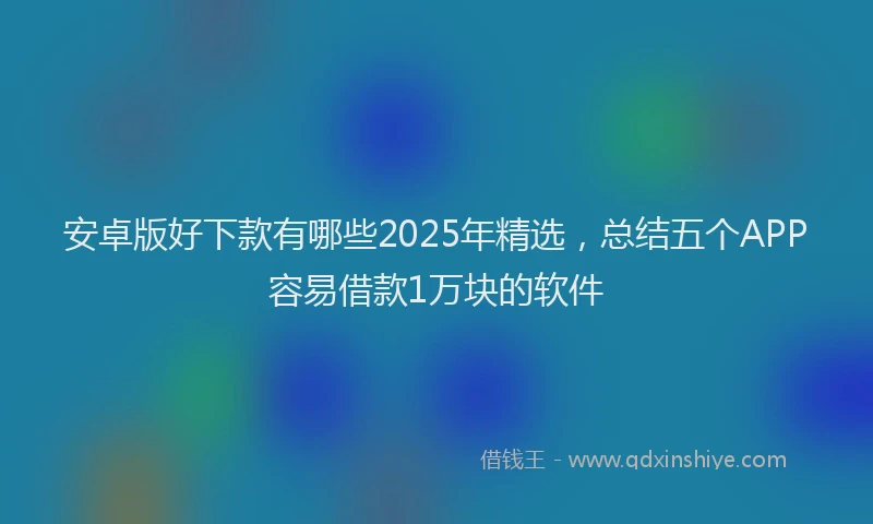 安卓版好下款有哪些2025年精选，总结五个APP容易借款1万块的软件