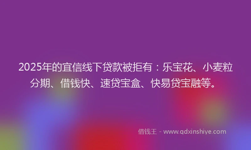 2025年的宜信线下贷款被拒有：乐宝花、小麦粒分期、借钱快、速贷宝盒、快易贷宝融等。