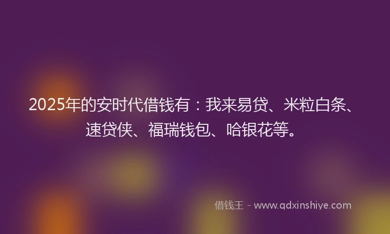 2025年的安时代借钱有：我来易贷、米粒白条、速贷侠、福瑞钱包、哈银花等。