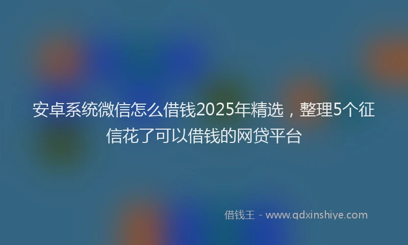 安卓系统微信怎么借钱2025年精选，整理5个征信花了可以借钱的网贷平台