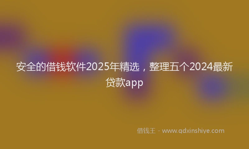 安全的借钱软件2025年精选，整理五个2024最新贷款app