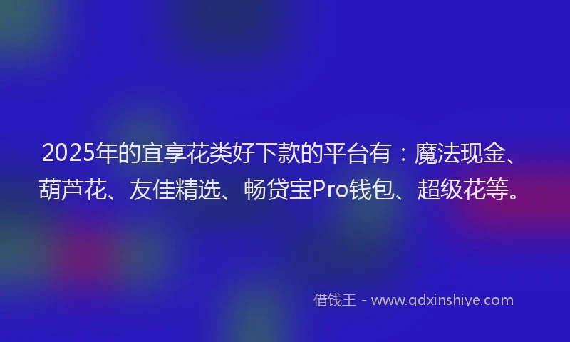 2025年的宜享花类好下款的平台有：魔法现金、葫芦花、友佳精选、畅贷宝Pro钱包、超级花等。