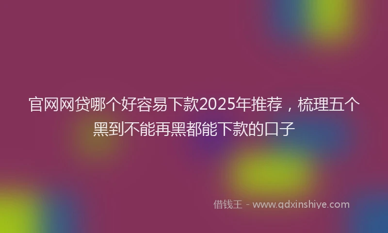 官网网贷哪个好容易下款2025年推荐，梳理五个黑到不能再黑都能下款的口子