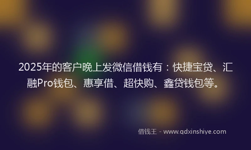 2025年的客户晚上发微信借钱有：快捷宝贷、汇融Pro钱包、惠享借、超快购、鑫贷钱包等。