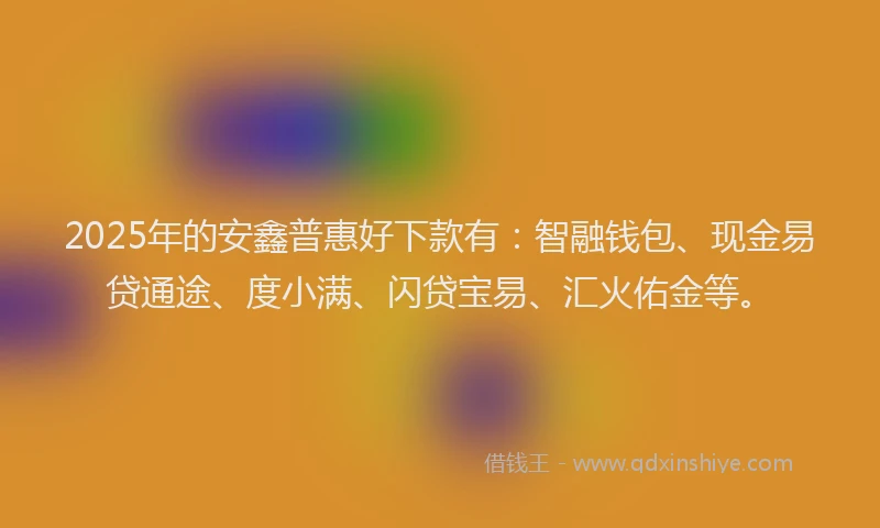2025年的安鑫普惠好下款有：智融钱包、现金易贷通途、度小满、闪贷宝易、汇火佑金等。