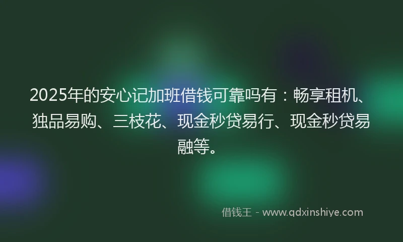 2025年的安心记加班借钱可靠吗有：畅享租机、独品易购、三枝花、现金秒贷易行、现金秒贷易融等。