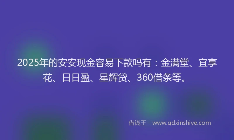 2025年的安安现金容易下款吗有：金满堂、宜享花、日日盈、星辉贷、360借条等。