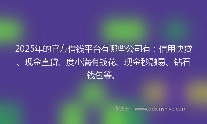 2025年的官方借钱平台有哪些公司有：信用快贷、现金直贷、度小满有钱花、现金秒融易、钻石钱包等。